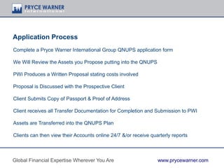 Application Process
Complete a Pryce Warner International Group QNUPS application form
We Will Review the Assets you Propose putting into the QNUPS
PWI Produces a Written Proposal stating costs involved
Proposal is Discussed with the Prospective Client
Client Submits Copy of Passport & Proof of Address
Client receives all Transfer Documentation for Completion and Submission to PWI
Assets are Transferred into the QNUPS Plan
Clients can then view their Accounts online 24/7 &/or receive quarterly reports
Global Financial Expertise Wherever You Are www.prycewarner.com
 