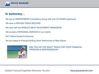 In summary…
We are an INDEPENDENT Consultancy Group with over 40 YEARS experience
We have a PROVEN TRACK RECORD
We work with the WORLD’S BEST INVESTMENT MANAGERS
We provide a PERSONAL SERVICE for our clients
24/7 Online Access to Accounts
We are Happy to Provide Existing Client Testimonials to New Clients
ARE YOU ON THE RIGHT TRACK FOR YOUR FINANCIAL
FREEDOM & INDEPENDENCE?
Global Financial Expertise Wherever You Are www.prycewarner.com
 