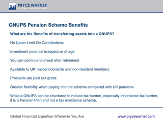 QNUPS Pension Scheme Benefits
What are the Benefits of transferring assets into a QNUPS?
No Upper Limit On Contributions
Investment potential irrespective of age
You can continue to invest after retirement
Available to UK resident/domicile and non-resident members
Proceeds are paid out gross
Greater flexibility when paying into the scheme compared with UK pensions
While a QNUPS can be structured to reduce tax burden, especially inheritance tax burden,
it is a Pension Plan and not a tax avoidance scheme.
Global Financial Expertise Wherever You Are www.prycewarner.com
 