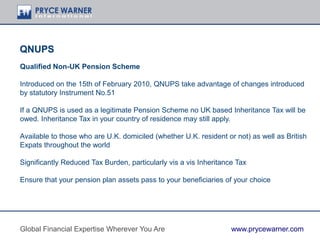 QNUPS
Qualified Non-UK Pension Scheme
Introduced on the 15th of February 2010, QNUPS take advantage of changes introduced
by statutory Instrument No.51
If a QNUPS is used as a legitimate Pension Scheme no UK based Inheritance Tax will be
owed. Inheritance Tax in your country of residence may still apply.
Available to those who are U.K. domiciled (whether U.K. resident or not) as well as British
Expats throughout the world
Significantly Reduced Tax Burden, particularly vis a vis Inheritance Tax
Ensure that your pension plan assets pass to your beneficiaries of your choice
Global Financial Expertise Wherever You Are www.prycewarner.com
 