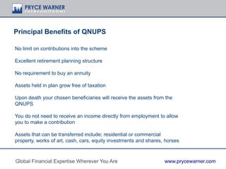 Principal Benefits of QNUPS
No limit on contributions into the scheme
Excellent retirement planning structure
No requirement to buy an annuity
Assets held in plan grow free of taxation
Upon death your chosen beneficiaries will receive the assets from the
QNUPS
You do not need to receive an income directly from employment to allow
you to make a contribution
Assets that can be transferred include; residential or commercial
property, works of art, cash, cars, equity investments and shares, horses
Global Financial Expertise Wherever You Are www.prycewarner.com
 