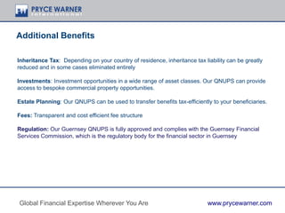 Inheritance Tax: Depending on your country of residence, inheritance tax liability can be greatly
reduced and in some cases eliminated entirely
Investments: Investment opportunities in a wide range of asset classes. Our QNUPS can provide
access to bespoke commercial property opportunities.
Estate Planning: Our QNUPS can be used to transfer benefits tax-efficiently to your beneficiaries.
Fees: Transparent and cost efficient fee structure
Regulation: Our Guernsey QNUPS is fully approved and complies with the Guernsey Financial
Services Commission, which is the regulatory body for the financial sector in Guernsey
Additional Benefits
Global Financial Expertise Wherever You Are www.prycewarner.com
 