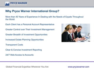 Why Pryce Warner International Group?
More than 40 Years of Experience In Dealing with the Needs of Expats Throughout
the World
Each Client has a Personal Account Representative
Greater Control over Their Investment Management
Greater Breadth of Investment Opportunities
Increased Estate Planning Opportunities
Transparent Costs
Clear & Concise Investment Reporting
24/7 Web Access to Accounts
Global Financial Expertise Wherever You Are www.prycewarner.com
 