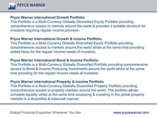 Pryce Warner lnternational Growth Portfolio
This Portfolio is a Multi-Currency Globally Diversified Equity Portfolio providing
comprehensive access to markets around the world & provides a suitable structure for
investors requiring regular income provision.
Pryce Warner lnternational Growth & lncome Portfolio
This Portfolio is a Multi-Currenry Globally Diversified Equity Portfolio providing
comprehensive access to markets around the world whilst at the same time providing
added focus for the regular income needs of investors.
Pryce Warner lnternational Bond & lncome Portfolio
This Portfolio is a Multi-Currency Globally Diversified Portfolio providing comprehensive
access to Bond & lncome Producing lnvestments around the world whilst at the same
time providing for the regular income needs of investors.
Pryce Warner lnternational Property & lncome Portfolio
This Portfolio is a Multi-Currency Globally Diversified Property Portfolio providing
comprehensive access to property markets around the world. The portfolio allows
complete liquidity whilst at the same time accessing & investing in the global property
markets in a diversified & balanced manner.
Global Financial Expertise Wherever You Are www.prycewarner.com
 