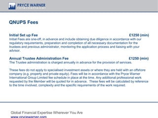 QNUPS Fees

Initial Set up Fee                                                                    £1250 (min)
Initial Fees are one-off, in advance and include obtaining due diligence in accordance with our
regulatory requirements, preparation and completion of all necessary documentation for the
trustees and previous administrator, monitoring the application process and liaising with your
advisor.

Annual Trustee Administration Fee                                                     £1250 (min)
The Trustee administration is charged annually in advance for the provision of services.

These fees do not apply to specialised investment assets or where they are held with an offshore
company (e.g. property and private equity). Fees will be in accordance with the Pryce Warner
International Group Limited fee schedule in place at the time. Any additional professional work
requested by the Member will be quoted for in advance. These fees will be calculated by reference
to the time involved, complexity and the specific requirements of the work required.




 Global Financial Expertise Wherever You Are
 