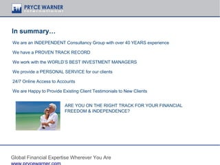 In summary…
We are an INDEPENDENT Consultancy Group with over 40 YEARS experience

We have a PROVEN TRACK RECORD

We work with the WORLD’S BEST INVESTMENT MANAGERS

We provide a PERSONAL SERVICE for our clients

24/7 Online Access to Accounts

We are Happy to Provide Existing Client Testimonials to New Clients


                          ARE YOU ON THE RIGHT TRACK FOR YOUR FINANCIAL
                          FREEDOM & INDEPENDENCE?




Global Financial Expertise Wherever You Are
 