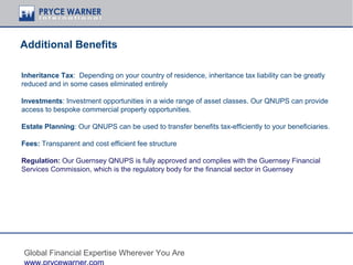 Additional Benefits

Inheritance Tax: Depending on your country of residence, inheritance tax liability can be greatly
reduced and in some cases eliminated entirely

Investments: Investment opportunities in a wide range of asset classes. Our QNUPS can provide
access to bespoke commercial property opportunities.

Estate Planning: Our QNUPS can be used to transfer benefits tax-efficiently to your beneficiaries.

Fees: Transparent and cost efficient fee structure

Regulation: Our Guernsey QNUPS is fully approved and complies with the Guernsey Financial
Services Commission, which is the regulatory body for the financial sector in Guernsey




Global Financial Expertise Wherever You Are
 