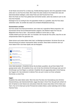 10



Ist der Nutzer erst einmal Fan, ist diese sog. Viralität allerdings begrenzt; denn Ihre geposteten Inhalte
sehen dann nur die Fans Ihrer Seite. Wenn diese Fans aber wiederum Ihre Inhalte teilen (also den
teilen/share-Button betätigen), sehen diese Posts auch alle Freunde Ihrer Fans.
Wenn Ihre Posts von Ihren Fans geliked oder kommentiert werden, sehen das wiederum auch nur die
Fans Ihrer Fanseite.
Deswegen ist es nun wichtig für Sie, Ihre geposteten Inhalte so zu gestalten, dass Ihre Fans diese
weiterteilen wollen. So schaffen Sie wieder eine erhebliche Multiplikationswirkung.


Kommentieren und liken
Ihre Fans werden Ihre Posts kommentieren, wenn diese sie in irgendeiner Weise ansprechen. Auf
Kommentare können Sie als Seitenadministrator reagieren. Des Weiteren haben Ihre Fans die
Möglichkeit einen Post zu liken – Das berühmte ‚Gefällt mirʼ kommt dann zu Tage.
Viralität entsteht auch durch das ‚likenʼ von Fanseiten. Die Freunde der Fans sehen, dass Sie von den
entsprechenden Seiten Fan geworden sind.


Seiten können auch andere Seiten direkt ‚likenʼ und Beiträge kommentieren. So können Sie sich als
Kultureinrichtung mit anderen interessanten Seiten vernetzen. Diese Seiten erscheinen dann auf
Ihrem Seiten-Profil in der linken Spalte unter der Navigation.




Unter Seite bearbeiten > Empfohlen können Sie die Seiten auswählen, die auf Ihrem Seiten-Profil
gezeigt werden sollen. Wir empfehlen Ihnen, sich mit der Ihren ähnlichen Einrichtungen oder auch mit
Einrichtungen aus Ihrer Region zu verbinden. Empfehlen Sie sich gegenseitig weiter mit der Nutzung
des Taggens (@). Das funktioniert im üblichen Post, wie auch in einem von Ihnen verfassten
Kommentar zu einem Post.


taggen
Empfehlen Sie andere Seiten weiter. Wenn Sie einen Post über eine Veranstaltung einer ähnlichen
Kultureinrichtung- oder Gemeinschaft teilen, taggen Sie diese in Ihrem Post. Das geht sehr einfach mit
dem @-Symbol vor dem Namen der verbundenen Seite (Sie müssen diese Seite mit Ihrer Seite zuvor
ʻlikenʼ). Nun ist Ihr Inhalt auch auf der Pinnwand der anderen Seite zu sehen (allerdings nicht im News
Feed der Fans)




               Leitfaden Facebook Marketing für Kulturbetriebe (04/2012) | © ::: kulturkurier.de
 