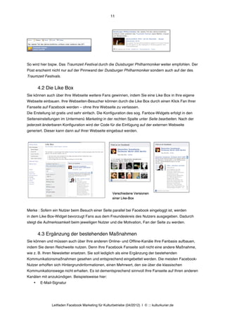 11




So wird hier bspw. Das Traumzeit Festival durch die Duisburger Philharmoniker weiter empfohlen. Der
Post erscheint nicht nur auf der Pinnwand der Duisburger Philharmoniker sondern auch auf der des
Traumzeit Festivals.


        4.2 Die Like Box
Sie können auch über Ihre Webseite weitere Fans gewinnen, indem Sie eine Like Box in Ihre eigene
Webseite einbauen. Ihre Webseiten-Besucher können durch die Like Box durch einen Klick Fan Ihrer
Fanseite auf Facebook werden – ohne Ihre Webseite zu verlassen.
Die Erstellung ist gratis und sehr einfach. Die Konfiguration des sog. Fanbox-Widgets erfolgt in den
Seiteneinstellungen im Untermenü Marketing in der rechten Spalte unter Seite bearbeiten. Nach der
jederzeit änderbaren Konfiguration wird der Code für die Einfügung auf der externen Webseite
generiert. Dieser kann dann auf Ihrer Webseite eingebaut werden.




Merke : Sofern ein Nutzer beim Besuch einer Seite parallel bei Facebook eingeloggt ist, werden
in dem Like Box-Widget bevorzugt Fans aus dem Freundeskreis des Nutzers ausgegeben. Dadurch
steigt die Aufmerksamkeit beim jeweiligen Nutzer und die Motivation, Fan der Seite zu werden.


        4.3 Ergänzung der bestehenden Maßnahmen
Sie können und müssen auch über Ihre anderen Online- und Offline-Kanäle Ihre Fanbasis aufbauen,
indem Sie deren Reichweite nutzen. Denn Ihre Facebook Fanseite soll nicht eine andere Maßnahme,
wie z. B. Ihren Newsletter ersetzen. Sie soll lediglich als eine Ergänzung der bestehenden
Kommunikationsmaßnahmen gesehen und entsprechend eingebettet werden. Die meisten Facebook-
Nutzer erhoffen sich Hintergrundinformationen, einen Mehrwert, den sie über die klassischen
Kommunikationswege nicht erhalten. Es ist dementsprechend sinnvoll Ihre Fanseite auf Ihren anderen
Kanälen mit anzukündigen. Beispielsweise hier:
    •    E-Mail-Signatur




               Leitfaden Facebook Marketing für Kulturbetriebe (04/2012) | © ::: kulturkurier.de
 