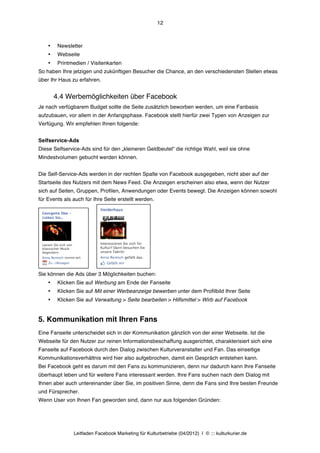 12



    •    Newsletter
    •    Webseite
    •    Printmedien / Visitenkarten
So haben Ihre jetzigen und zukünftigen Besucher die Chance, an den verschiedensten Stellen etwas
über Ihr Haus zu erfahren.


        4.4 Werbemöglichkeiten über Facebook
Je nach verfügbarem Budget sollte die Seite zusätzlich beworben werden, um eine Fanbasis
aufzubauen, vor allem in der Anfangsphase. Facebook stellt hierfür zwei Typen von Anzeigen zur
Verfügung. Wir empfehlen Ihnen folgende:


Selfservice-Ads
Diese Selfservice-Ads sind für den „kleineren Geldbeutel“ die richtige Wahl, weil sie ohne
Mindestvolumen gebucht werden können.


Die Self-Service-Ads werden in der rechten Spalte von Facebook ausgegeben, nicht aber auf der
Startseite des Nutzers mit dem News Feed. Die Anzeigen erscheinen also etwa, wenn der Nutzer
sich auf Seiten, Gruppen, Profilen, Anwendungen oder Events bewegt. Die Anzeigen können sowohl
für Events als auch für Ihre Seite erstellt werden.




                      	
  	
  	
  	
  	
  	
  
Sie können die Ads über 3 Möglichkeiten buchen:
    •    Klicken Sie auf Werbung am Ende der Fanseite
    •    Klicken Sie auf Mit einer Werbeanzeige bewerben unter dem Profilbild Ihrer Seite
    •    Klicken Sie auf Verwaltung > Seite bearbeiten > Hilfsmittel > Wirb auf Facebook


5. Kommunikation mit Ihren Fans
Eine Fanseite unterscheidet sich in der Kommunikation gänzlich von der einer Webseite. Ist die
Webseite für den Nutzer zur reinen Informationsbeschaffung ausgerichtet, charakterisiert sich eine
Fanseite auf Facebook durch den Dialog zwischen Kulturveranstalter und Fan. Das einseitige
Kommunikationsverhältnis wird hier also aufgebrochen, damit ein Gespräch entstehen kann.
Bei Facebook geht es darum mit den Fans zu kommunizieren, denn nur dadurch kann Ihre Fanseite
überhaupt leben und für weitere Fans interessant werden. Ihre Fans suchen nach dem Dialog mit
Ihnen aber auch untereinander über Sie, im positiven Sinne, denn die Fans sind Ihre besten Freunde
und Fürsprecher.
Wenn User von Ihnen Fan geworden sind, dann nur aus folgenden Gründen:




               Leitfaden Facebook Marketing für Kulturbetriebe (04/2012) | © ::: kulturkurier.de
 