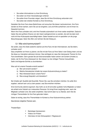 13



    •    Sie wollen Informationen zu Ihrer Einrichtung
    •    Sie wollen von Ihren Veranstaltungen erfahren
    •    Sie wollen Ihren Freunden zeigen, dass Sie mit Ihrer Einrichtung verbunden sind
    •    Sie wollen den direkten Kontakt zu Ihrer Einrichtung

Gestatten Sie Ihren Fans diese Bedürfnisse und versuchen Sie diesen nachzukommen. Ihre Fans
werden es Ihnen danken, wenn Sie auf sie eingehen, Lob und Kritik aufnehmen und mit ihnen ins
Gespräch kommen.
Wenn Ihre Fans zufrieden sind, wird Ihre Fanseite automatisch von ihnen weiter empfohlen. Dadurch
haben Sie eine größere Chance von den Usern wahrgenommen zu werden, die sich bis dato noch
nicht mit Ihrer Kultursparte beschäftigt haben. Dabei handelt es sich im speziellen um die junge
Besuchergruppe. Seien Sie offen und nehmen Sie den Dialog an.


        5.1 Wie wird kommuniziert?
Sie wollen, dass Ihre Seite weiterhin wächst und Ihre Fans mit den Informationen, die Sie liefern,
zufrieden sind?
Dazu empfehlen wir Ihnen zu planen, wie Sie mit den Fans auf Ihrer Seite in den Dialog treten und wie
Sie diese zur Interaktion aktivieren können. Das wichtigste ist, dass Sie interessante Themen für Ihre
Fans bereithalten. Denn gerade Sie als Kulturveranstalter haben extrem viel Content (Inhalte) zu
bieten, der für Ihre Fans interessant ist. Sie müssen nur die richtigen Themen herausfinden.
Dafür sind folgende Schritte zu durchdenken:


Was soll mit unserer Fanseite erreicht werden?
         a) Wer soll erreicht werden?
         b) Welche thematischen Inhalte hat unsere Kultureinrichtung zu bieten?
         c) Was interessiert davon unsere Fans?
         d) Was erzeugt Gespräch und Interaktion?


Bei Inhalten gilt: Qualität statt Quantität. Planen Sie, was Sie schreiben möchten. Es sollte Sinn
ergeben, relevant sein und zu dem passen, was Sie erreichen möchten.

Eine Community wächst organisch. Das heißt, es ist oft sinnvoller qualitativ hohe Mitglieder zu haben
als einfach eine Vielzahl von irrelevanten Personen. Es bringt Ihnen langfristig mehr, wenn die
Mitglieder zufrieden sind, Sie weiter empfehlen. Das kommt aber nur zu Stande, wenn Sie die
richtigen Themenfelder für Ihre Fans gefunden haben.

Dabei ist wichtig, dass Ihre Themenfelder im Kontext zu Ihrer Kultureinrichtung stehen.

Das können mögliche Themen sein:



Theater/Oper:

                      §   Backstage Impressionen
                      §   Videos von Proben
                      §   Interviews mit den Schauspielern / Regisseuren




                Leitfaden Facebook Marketing für Kulturbetriebe (04/2012) | © ::: kulturkurier.de
 
