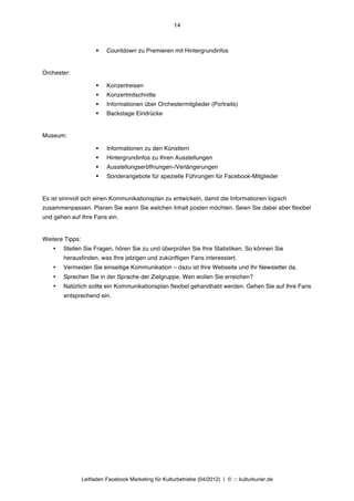 14



                       §   Countdown zu Premieren mit Hintergrundinfos


Orchester:

                       §   Konzertreisen
                       §   Konzertmitschnitte
                       §   Informationen über Orchestermitglieder (Portraits)
                       §   Backstage Eindrücke


Museum:

                       §   Informationen zu den Künstlern
                       §   Hintergrundinfos zu Ihren Ausstellungen
                       §   Ausstellungseröffnungen-/Verlängerungen
                       §   Sonderangebote für spezielle Führungen für Facebook-Mitglieder


Es ist sinnvoll sich einen Kommunikationsplan zu entwickeln, damit die Informationen logisch
zusammenpassen. Planen Sie wann Sie welchen Inhalt posten möchten. Seien Sie dabei aber flexibel
und gehen auf Ihre Fans ein.


Weitere Tipps:
    •   Stellen Sie Fragen, hören Sie zu und überprüfen Sie Ihre Statistiken. So können Sie
        herausfinden, was Ihre jetzigen und zukünftigen Fans interessiert.
    •   Vermeiden Sie einseitige Kommunikation – dazu ist Ihre Webseite und Ihr Newsletter da.
    •   Sprechen Sie in der Sprache der Zielgruppe. Wen wollen Sie erreichen?
    •   Natürlich sollte ein Kommunikationsplan flexibel gehandhabt werden. Gehen Sie auf Ihre Fans
        entsprechend ein.




                 Leitfaden Facebook Marketing für Kulturbetriebe (04/2012) | © ::: kulturkurier.de
 