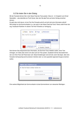 15




      5.2 So treten Sie in den Dialog
Mit der Fanseite können Sie in den News Feed der Fans posten. Dies ist – im Vergleich zum Email
Newsletter – also ebenfalls ein Push Kanal, über den Sie alle Fans auf einen Schlag erreichen
können.
Es geht also nicht darum, ob ein Fan Ihre Fanseite aufruft und sich dort eine Information abholt!
Wie erfolgt nun die Kommunikation (i.e. der post) in den News Feed der Fans? Hierzu steht Ihnen der
sog. Facebook-Publisher im oberen Teil Ihrer Fanseite zur Verfügung:




Dort können Sie entsprechend der Information, die Sie Ihren Fans mitteilen wollen, Ihren Text
eintragen, ein Video über einen Link oder auch ein Foto posten. Zusätzlich können Sie bestimmen,
wer von Ihren Fans die Posts lesen soll. Diese Einstellungen sind sinnvoll, wenn Sie bspw. über eine
Fanseite mehrsprachig kommunizieren möchten oder nur eine spezielle regionale Gruppe erreichen
wollen.




Eine weitere Möglichkeit der Kommunikation ist das Kommentieren von relevanten Beiträgen:




               Leitfaden Facebook Marketing für Kulturbetriebe (04/2012) | © ::: kulturkurier.de
 
