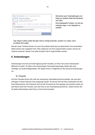 16




Seit der neuen Timeline können nun auch Fans Seiten direkt über ein Nachrichten-Tool anschreiben.
Seiten können das umgekehrt nicht. Aber sobald sie von Fans angeschrieben wurden, können sie
natürlich antworten. Dieses Tool sollte auf jeden Fall im Auge behalten werden.


6. Anwendungen


Anwendungen sind eine sinnvolle Ergänzung Ihrer Fanseite, um Ihren Fans einen interessanten
Mehrwert zu bieten. So fallen unter Anwendungen Veranstaltungseinträge, Spiele oder auch
Umfragen und andere Möglichkeiten. Wir stellen Ihnen im Folgenden für Sie relevante Anwendungen
vor.


       6.1 Events
Auf Ihrer Fanseite können Sie unter der Anwendung Veranstaltung Events erstellen, die nach dem
Eintragen im News Feed der Fans aufgezeigt werden. So können sich die Fans entscheiden bei dem
Event teilzunehmen. Die Teilnahme wird auf der Pinnwand der Fans gezeigt und erscheint zudem auf
dem News Feed ihrer Freunde, wenn die Fans an der Veranstaltung teilnehmen. Jedoch können Sie
als Seiten-Administrator keine Fans zu Ihrem Event einladen.




              Leitfaden Facebook Marketing für Kulturbetriebe (04/2012) | © ::: kulturkurier.de
 