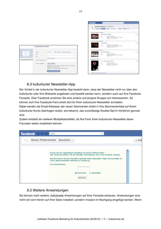 17




        6.3 kulturkurier Newsletter-App
Der Vorteil in der kulturkurier Newsletter-App besteht darin, dass der Newsletter nicht nur über den
kulturkurier oder Ihre Webseite angeboten und bestellt werden kann, sondern auch auf Ihre Facebook
Fanseite. Über Facebook erreichen Sie eine andere und jüngere Gruppe von Interessenten. So
können sich Ihre Facebook-Fans direkt dort für Ihren kulturkurier-Newsletter anmelden.
Dabei werden die Email-Adressen der neuen Abonnenten direkt in Ihre Abonnentenliste auf Ihrem
kulturkurier-Konto übertragen wobei, wie bekannt, das zuverlässige Double-Opt-In-Verfahren genutzt
wird.
Zudem entsteht ein weiterer Multiplikatoreffekt, da Ihre Fans Ihren kulturkurier-Newsletter deren
Freunden weiter empfehlen können.




        6.5 Weitere Anwendungen
Sie können noch weitere, individuelle Anwendungen auf Ihrer Fanseite einbauen. Anwendungen sind
nicht von vorn herein auf Ihrer Seite installiert, sondern müssen im Nachgang eingefügt werden. Wenn




               Leitfaden Facebook Marketing für Kulturbetriebe (04/2012) | © ::: kulturkurier.de
 