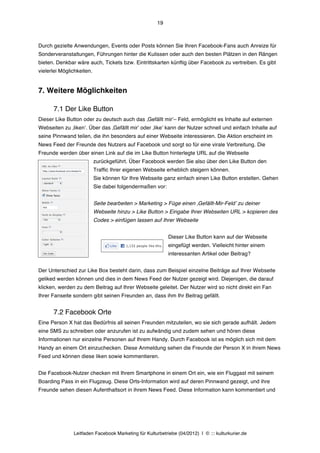 19



Durch gezielte Anwendungen, Events oder Posts können Sie Ihren Facebook-Fans auch Anreize für
Sonderveranstaltungen, Führungen hinter die Kulissen oder auch den besten Plätzen in den Rängen
bieten. Denkbar wäre auch, Tickets bzw. Eintrittskarten künftig über Facebook zu vertreiben. Es gibt
vielerlei Möglichkeiten.


7. Weitere Möglichkeiten

      7.1 Der Like Button
Dieser Like Button oder zu deutsch auch das ‚Gefällt mirʼ– Feld, ermöglicht es Inhalte auf externen
Webseiten zu ‚likenʼ. Über das ‚Gefällt mirʼ oder ‚likeʼ kann der Nutzer schnell und einfach Inhalte auf
seine Pinnwand teilen, die ihn besonders auf einer Webseite interessieren. Die Aktion erscheint im
News Feed der Freunde des Nutzers auf Facebook und sorgt so für eine virale Verbreitung. Die
Freunde werden über einen Link auf die im Like Button hinterlegte URL auf die Webseite
                           zurückgeführt. Über Facebook werden Sie also über den Like Button den
                           Traffic Ihrer eigenen Webseite erheblich steigern können.
                           Sie können für Ihre Webseite ganz einfach einen Like Button erstellen. Gehen
                           Sie dabei folgendermaßen vor:


                           Seite bearbeiten > Marketing > Füge einen ‚Gefällt-Mir-Feldʼ zu deiner
                           Webseite hinzu > Like Button > Eingabe Ihrer Webseiten URL > kopieren des
                           Codes > einfügen lassen auf Ihrer Webseite


                                                           Dieser Like Button kann auf der Webseite
                                                           eingefügt werden. Vielleicht hinter einem
                                                           interessanten Artikel oder Beitrag?


Der Unterschied zur Like Box besteht darin, dass zum Beispiel einzelne Beiträge auf Ihrer Webseite
geliked werden können und dies in dem News Feed der Nutzer gezeigt wird. Diejenigen, die darauf
klicken, werden zu dem Beitrag auf Ihrer Webseite geleitet. Der Nutzer wird so nicht direkt ein Fan
Ihrer Fanseite sondern gibt seinen Freunden an, dass ihm Ihr Beitrag gefällt.


      7.2 Facebook Orte
Eine Person X hat das Bedürfnis all seinen Freunden mitzuteilen, wo sie sich gerade aufhält. Jedem
eine SMS zu schreiben oder anzurufen ist zu aufwändig und zudem sehen und hören diese
Informationen nur einzelne Personen auf Ihrem Handy. Durch Facebook ist es möglich sich mit dem
Handy an einem Ort einzuchecken. Diese Anmeldung sehen die Freunde der Person X in ihrem News
Feed und können diese liken sowie kommentieren.


Die Facebook-Nutzer checken mit Ihrem Smartphone in einem Ort ein, wie ein Fluggast mit seinem
Boarding Pass in ein Flugzeug. Diese Orts-Information wird auf deren Pinnwand gezeigt, und ihre
Freunde sehen diesen Aufenthaltsort in ihrem News Feed. Diese Information kann kommentiert und




               Leitfaden Facebook Marketing für Kulturbetriebe (04/2012) | © ::: kulturkurier.de
 