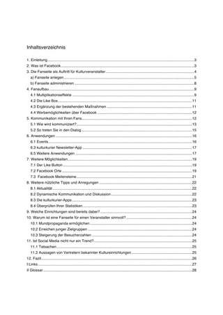 Inhaltsverzeichnis

1. Einleitung............................................................................................................................................. 3	
  
2. Was ist Facebook ................................................................................................................................ 3	
  
3. Die Fanseite als Auftritt für Kulturveranstalter ..................................................................................... 4	
  
   a) Fanseite anlegen ............................................................................................................................. 5	
  
   b) Fanseite administrieren ................................................................................................................... 8	
  
4. Fanaufbau ........................................................................................................................................... 9	
  
   4.1 Multiplikationseffekte ..................................................................................................................... 9	
  
   4.2 Die Like Box ................................................................................................................................. 11	
  
   4.3 Ergänzung der bestehenden Maßnahmen .................................................................................. 11	
  
   4.4 Werbemöglichkeiten über Facebook ........................................................................................... 12	
  
5. Kommunikation mit Ihren Fans.......................................................................................................... 12	
  
   5.1 Wie wird kommuniziert? ............................................................................................................... 13	
  
   5.2 So treten Sie in den Dialog .......................................................................................................... 15	
  
6. Anwendungen ................................................................................................................................... 16	
  
   6.1 Events .......................................................................................................................................... 16	
  
   6.3 kulturkurier Newsletter-App ......................................................................................................... 17	
  
   6.5 Weitere Anwendungen ................................................................................................................ 17	
  
7. Weitere Möglichkeiten ....................................................................................................................... 19	
  
   7.1 Der Like Button ............................................................................................................................ 19	
  
   7.2 Facebook Orte ............................................................................................................................. 19	
  
   7.3 Facebook Meilensteine ............................................................................................................... 21	
  
8. Weitere nützliche Tipps und Anregungen ......................................................................................... 22	
  
   8.1 Aktualität ...................................................................................................................................... 22	
  
   8.2 Dynamische Kommunikation und Diskussion .............................................................................. 22	
  
   8.3 Die kulturkurier-Apps ................................................................................................................... 23	
  
   8.4 Überprüfen Ihrer Statistiken ......................................................................................................... 23	
  
9. Welche Einrichtungen sind bereits dabei? ........................................................................................ 24	
  
10. Warum ist eine Fanseite für einen Veranstalter sinnvoll? ............................................................... 24	
  
   10.1 Mundpropaganda ermöglichen .................................................................................................. 24	
  
   10.2 Erreichen junger Zielgruppen .................................................................................................... 24	
  
   10.3 Steigerung der Besucherzahlen ................................................................................................ 24	
  
11. Ist Social Media nicht nur ein Trend? .............................................................................................. 25	
  
   11.1 Tatsachen .................................................................................................................................. 25	
  
   11.2 Aussagen von Vertretern bekannter Kultureinrichtungen .......................................................... 25	
  
12. Fazit................................................................................................................................................. 26	
  
I Links .................................................................................................................................................... 27	
  
II Glossar ............................................................................................................................................... 28	
  
 