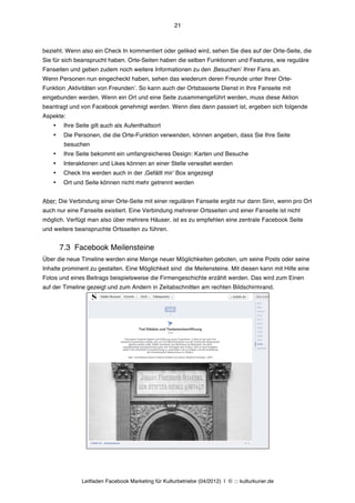 21



bezieht. Wenn also ein Check In kommentiert oder geliked wird, sehen Sie dies auf der Orte-Seite, die
Sie für sich beansprucht haben. Orte-Seiten haben die selben Funktionen und Features, wie reguläre
Fanseiten und geben zudem noch weitere Informationen zu den ‚Besuchenʼ Ihrer Fans an.
Wenn Personen nun eingecheckt haben, sehen das wiederum deren Freunde unter Ihrer Orte-
Funktion ‚Aktivitäten von Freundenʼ. So kann auch der Ortsbasierte Dienst in Ihre Fanseite mit
eingebunden werden. Wenn ein Ort und eine Seite zusammengeführt werden, muss diese Aktion
beantragt und von Facebook genehmigt werden. Wenn dies dann passiert ist, ergeben sich folgende
Aspekte:
    •    Ihre Seite gilt auch als Aufenthaltsort
    •    Die Personen, die die Orte-Funktion verwenden, können angeben, dass Sie Ihre Seite
         besuchen
    •    Ihre Seite bekommt ein umfangreicheres Design: Karten und Besuche
    •    Interaktionen und Likes können an einer Stelle verwaltet werden
    •    Check Ins werden auch in der ‚Gefällt mirʼ Box angezeigt
    •    Ort und Seite können nicht mehr getrennt werden


Aber: Die Verbindung einer Orte-Seite mit einer regulären Fanseite ergibt nur dann Sinn, wenn pro Ort
auch nur eine Fanseite existiert. Eine Verbindung mehrerer Ortsseiten und einer Fanseite ist nicht
möglich. Verfügt man also über mehrere Häuser, ist es zu empfehlen eine zentrale Facebook Seite
und weitere beanspruchte Ortsseiten zu führen.


        7.3 Facebook Meilensteine
Über die neue Timeline werden eine Menge neuer Möglichkeiten geboten, um seine Posts oder seine
Inhalte prominent zu gestalten. Eine Möglichkeit sind die Meilensteine. Mit diesen kann mit Hilfe eine
Fotos und eines Beitrags beispielsweise die Firmengeschichte erzählt werden. Das wird zum Einen
auf der Timeline gezeigt und zum Andern in Zeitabschnitten am rechten Bildschirmrand.




                Leitfaden Facebook Marketing für Kulturbetriebe (04/2012) | © ::: kulturkurier.de
 