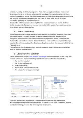 23



ein solcher unnötige Abstimmungswege eines Posts. Nicht zu vergessen ist, dass Facebook ein
dynamisches Portal ist, bei dem es auf eine direkte und zügige Kommunikation ankommt. Einem
Nutzer bringt es wenig, wenn er nach Informationen zu einer anstehenden Veranstaltung bittet und Sie
erst nach der Veranstaltung bemerken, dass eine Frage im Raum stand. Ihr Fan ist folglich
unzufrieden und springt im Zweifelsfall sogar ab.
Sprechen Sie nicht nur von sich selber, empfehlen Sie auch Veranstalter und Events, die Ihnen
ähnlich sind, damit der Fan sich von Ihnen gut informiert fühlt. Die anderen Veranstalter werden es
Ihnen danken und auch Sie empfehlen.


        8.3 Die kulturkurier-Apps
Bei den kulturkurier-Apps müssen sie nichts weiter beachten. Im Gegenteil. Sie sparen Zeit und ein
unnötiges doppeltes Eintragen. Nach wie vor werden die Veranstaltungen beim kulturkurier
eingegeben und erscheinen nun automatisch mit Ihren hochgeladenen Bildern zusätzlich zu den
Partnerseiten auch auf Ihrer Fanseite. Die standardmäßige Facebook-Anwendung Veranstaltungen
brauchen Sie nicht mehr zu bespielen. Es sei denn, Sie planen konkrete Events ausschließlich für Ihre
Facebook-Fans.
Genauso läuft es mit der Newsletter-App. Sie muss nur einmal eingerichtet werden und verschafft
Ihnen im Weiteren keinen Aufwand.


        8.4 Überprüfen Ihrer Statistiken
Mithilfe der Facebook-Insights (www.facebook.com/insights) können und sollten Sie den Erfolg Ihrer
Fanseite kontrollieren. So können Sie folgende Informationen über Ihre Besucher erhalten:
    •    Wer sind Ihre Besucher?
    •    Wie alt sind Ihre Besucher?
    •    Wo kommen Sie her?
    •    Welche Posts aktivieren Interaktivität?
    •    Wie hat sich ihre Fananzahl entwickelt?




Zusätzlich erhalten Sie in regelmäßigen Zeitabständen eine Email, die sich Wöchentliche
Aktualisierung nennt. Bewahren Sie sich diese auf, so können Sie sich einen zusätzlichen Überblick
über die Entwicklung und somit über den Erfolg Ihrer Seite machen.




                Leitfaden Facebook Marketing für Kulturbetriebe (04/2012) | © ::: kulturkurier.de
 