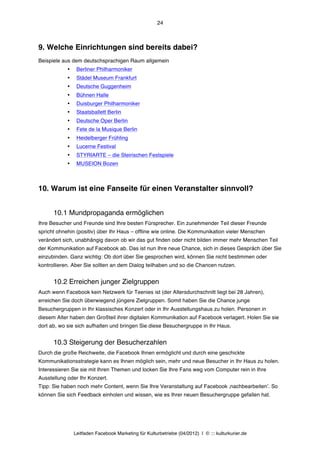 24



9. Welche Einrichtungen sind bereits dabei?
Beispiele aus dem deutschsprachigen Raum allgemein
            •    Berliner Philharmoniker
            •    Städel Museum Frankfurt
            •    Deutsche Guggenheim
            •    Bühnen Halle
            •    Duisburger Philharmoniker
            •    Staatsballett Berlin
            •    Deutsche Oper Berlin
            •    Fete de la Musique Berlin
            •    Heidelberger Frühling
            •    Lucerne Festival
            •    STYRIARTE – die Steirischen Festspiele
            •    MUSEION Bozen



10. Warum ist eine Fanseite für einen Veranstalter sinnvoll?


      10.1 Mundpropaganda ermöglichen
Ihre Besucher und Freunde sind Ihre besten Fürsprecher. Ein zunehmender Teil dieser Freunde
spricht ohnehin (positiv) über Ihr Haus – offline wie online. Die Kommunikation vieler Menschen
verändert sich, unabhängig davon ob wir das gut finden oder nicht bilden immer mehr Menschen Teil
der Kommunikation auf Facebook ab. Das ist nun Ihre neue Chance, sich in dieses Gespräch über Sie
einzubinden. Ganz wichtig: Ob dort über Sie gesprochen wird, können Sie nicht bestimmen oder
kontrollieren. Aber Sie sollten an dem Dialog teilhaben und so die Chancen nutzen.


      10.2 Erreichen junger Zielgruppen
Auch wenn Facebook kein Netzwerk für Teenies ist (der Altersdurchschnitt liegt bei 28 Jahren),
erreichen Sie doch überwiegend jüngere Zielgruppen. Somit haben Sie die Chance junge
Besuchergruppen in Ihr klassisches Konzert oder in Ihr Ausstellungshaus zu holen. Personen in
diesem Alter haben den Großteil ihrer digitalen Kommunikation auf Facebook verlagert. Holen Sie sie
dort ab, wo sie sich aufhalten und bringen Sie diese Besuchergruppe in Ihr Haus.


      10.3 Steigerung der Besucherzahlen
Durch die große Reichweite, die Facebook Ihnen ermöglicht und durch eine geschickte
Kommunikationsstrategie kann es Ihnen möglich sein, mehr und neue Besucher in Ihr Haus zu holen.
Interessieren Sie sie mit Ihren Themen und locken Sie Ihre Fans weg vom Computer rein in Ihre
Ausstellung oder Ihr Konzert.
Tipp: Sie haben noch mehr Content, wenn Sie Ihre Veranstaltung auf Facebook ‚nachbearbeitenʼ. So
können Sie sich Feedback einholen und wissen, wie es Ihrer neuen Besuchergruppe gefallen hat.




                Leitfaden Facebook Marketing für Kulturbetriebe (04/2012) | © ::: kulturkurier.de
 