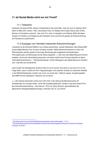 25




11. Ist Social Media nicht nur ein Trend?


          11.1 Tatsachen
Facebook hat heute 20 Mio. Nutzer in Deutschland. Das sind 8 Mio. mehr als noch im Oktober 2010.
Allein im März 2011 kamen 1 Mio. neue Nutzer hinzu. Im Oktober 2010 haben Nutzer über 42 Mio.
Minuten auf Facebook verbracht . Das sind 72 % mehr im Vergleich zum Oktober 2009. Bei dieser
Vielzahl von Nutzern und Steigerung der Interaktion ist es sinnvoll sich gerade als Kultureinrichtung
auf Facebook zu positionieren.


          11.2 Aussagen von Vertretern bekannter Kultureinrichtungen
„Facebook ist die führende Plattform zum Aufbau persönlicher, sozialer Netzwerke. Seit Anfang 2009
ist das Städel Museum hier mit einer Fanseite vertreten. Neben Basisinformationen zu Haus und
Öffnungszeiten werden gezielt an die junge Benutzergruppe angepasste Veranstaltungen,
Führungsformate und Workshops auf der Seite eingestellt. (...) Die Fans des Städel Museums können
angeben, ob sie eine Veranstaltung besuchen und sehen welche ihrer Freunde ebenfalls an dieser
                                    1
Veranstaltung teilnehmen.“ (Daniela Bamberger, Content Managerin des Städel Museums Frankfurt
a.M., Interview vom 29.06.2010)


„Also es gibt drei Beweggründe: Erstens halte ich es für normal. Das wäre so, wie wenn ich mir die
Frage stelle, warum machst du PR in Tageszeitungen? Und natürlich ist Web 2.0 inzwischen Realität
in der Öffentlichkeitsarbeit. Insofern war es für uns immer klar.“ (Werner Lippert, Ausstellungsleiter
des NRW-Forums Düsseldorf, Interview vom 9.3.2010)


„(...) Die nächste Generation schaut sich nicht mehr in der Zeitung die Monatsvorschau für
Ausstellungen an und plant lange vorher den Ausstellungsbesuch, sondern nutzt eine andere Form
der Informationsbeschaffung – das Internet.“ (Prof. Dr. Klaus Schrenk, Generaldirektor der
                                                                                          2
Bayerischen Staatsgemäldesammlungen, Interview vom 10. Juni 2010)




1
    http://blog.culture-to-go.com/2010/05/29/interview-bamberger-social-media-staedel/ , 11.01.11
2
    http://kulturzweinull.eu/wp-content/uploads/2010/10/das-social-media-engagement-deutscher-museen-und-orchester-
20102.pdf, 07.02.2011




                    Leitfaden Facebook Marketing für Kulturbetriebe (04/2012) | © ::: kulturkurier.de
 