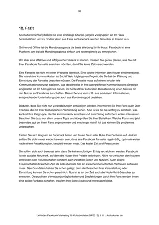 26




12. Fazit
Als Kultureinrichtung haben Sie eine einmalige Chance, jüngere Zielgruppen an Ihr Haus
heranzuführen und zu binden; denn aus Fans auf Facebook werden Besucher in Ihrem Haus.


Online und Offline ist die Mundpropaganda die beste Werbung für Ihr Haus. Facebook ist eine
Plattform, um digitale Mundpropaganda einfach und kostengünstig zu ermöglichen.


Um aber eine effektive und erfolgreiche Präsenz zu starten, müssen Sie genau planen, was Sie mit
Ihrer Facebook Fanseite erreichen möchten, damit Sie keine Zeit verschwenden.


Eine Fanseite ist nicht mit einer Webseite identisch. Eine solche informiert den Nutzer eindimensional.
Die interaktive Kommunikation im Social Web folgt eigenen Regeln, die Sie bei der Planung und
Einrichtung der Fanseite beachten müssen. Die Fanseite muss auf einem Inhalte- wie
Kommunikationskonzept basieren, das idealerweise in Ihre übergreifende Kommunikations-Strategie
eingebettet ist. Im Kern geht es darum, im Kontext Ihrer kulturellen Dienstleistung einen Service für
den Nutzer auf Facebook zu schaffen. Dieser Service kann z.B. aus exklusiven Informationen,
entsprechender Unterhaltung oder auch aus Kundensupport bestehen.


Dadurch, dass Sie nicht nur Veranstaltungen ankündigen werden, informieren Sie Ihre Fans auch über
Themen, die mit Ihrer Kultursparte in Verbindung stehen. Also ist es für Sie wichtig zu ermitteln, was
konkret Ihre Zielgruppe, die Sie kommunikativ erreichen und zum Dialog auffordern wollen interessiert.
Beachten Sie dazu vor allem unsere Tipps und überprüfen Sie Ihre Statistiken. Welche Posts sind jetzt
besonders gut bei Ihren Fans angekommen und welche gar nicht? All das können Sie problemlos
untersuchen.


Tasten Sie sich langsam an Facebook heran und bauen Sie in aller Ruhe Ihre Fanbasis auf. Jedoch
sollten Sie sich immer wieder bewusst sein, dass eine Facebook Fanseite regelmäßig, optimalerweise
nach einem Redaktionsplan, bespielt werden muss. Das kostet Zeit und Ressourcen.


Sie sollten sich auch bewusst sein, dass Sie keinen sofortigen Erfolg verzeichnen werden. Facebook
ist ein soziales Netzwerk, auf dem die Nutzer Ihre Freizeit verbringen. Nicht nur zwischen den Nutzern
entwickeln sich Freundschaften sondern auch zwischen Seiten und Nutzern. Auch solche
Freundschaften brauchen Zeit, da sich ebenfalls hier ein zwischenmenschliches Vertrauen aufbauen
muss. Den Grundstein haben Sie schon gelegt, denn die Besucher Ihrer Veranstaltung oder
Einrichtung kennen Sie schon persönlich. Nun ist es an der Zeit auch die Noch-Nicht-Besucher zu
erreichen. Die positiven Vernetzungsmöglichkeiten und Empfehlungen durch Ihre Fans werden Ihnen
eine solide Fanbasis schaffen, insofern Ihre Seite aktuell und interessant bleibt.




               Leitfaden Facebook Marketing für Kulturbetriebe (04/2012) | © ::: kulturkurier.de
 