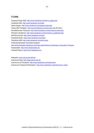 27




I Links
Facebook Page AGB: http://www.facebook.com/terms_pages.php
Facebook-Hilfe: http://www.facebook.com/help/
Seite anlegen: http://www.facebook.com/pages/create.php
Vanity URL Festlegen: http://www.facebook.com/username (ab 25 Fans)
Kontaktformular Facebook: http://www.facebook.com/business/contact.php
Pomotion Guidelines: http://www.facebook.com/promotions_guidelines.php
Self-Service-Ads: http://www.facebook.com/ads
Facebook-Deals: http://www.facebook.com/deals
Facebook AGB: http://www.facebook.com/terms.php
Preferred Developer Consultant program:
http://wiki.developers.facebook.com/index.php/Preferred_Developer_Consultant_Program
Facebookbiz: http://www.facebookbiz.de
Facbook Places: http://touch.facebook.com.



Webseite: www.kulturkurier.de/info
kulturkurier-Bog: http://blog.kulturkurier.de
kulturkurier auf Facebook: http://www.facebook.com/kulturkurier
kulturkurier Facebook-Präsentation: http://www.slideshare.net/kulturkurier_inside




               Leitfaden Facebook Marketing für Kulturbetriebe (04/2012) | © ::: kulturkurier.de
 