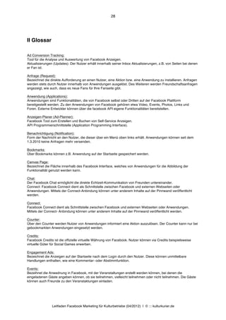 28




II Glossar

Ad Conversion Tracking:
Tool für die Analyse und Auswertung von Facebook Anzeigen.
Aktualisierungen (Updates): Der Nutzer erhält innerhalb seiner Inbox Aktualisierungen, z.B. von Seiten bei denen
er Fan ist.

Anfrage (Request):
Bezeichnet die direkte Aufforderung an einen Nutzer, eine Aktion bzw. eine Anwendung zu installieren. Anfragen
werden stets durch Nutzer innerhalb von Anwendungen ausgelöst. Des Weiteren werden Freundschaftsanfragen
angezeigt, wie auch, dass es neue Fans für Ihre Fanseite gibt.

Anwendung (Applications):
Anwendungen sind Funktionalitäten, die von Facebook selbst oder Dritten auf der Facebook Plattform
bereitgestellt werden. Zu den Anwendungen von Facebook gehören etwa Video, Events, Photos, Links und
Foren. Externe Entwickler können über die facebook API eigene Funktionalitäten bereitstellen.

Anzeigen-Planer (Ad-Planner):
Facebook Tool zum Erstellen und Buchen von Self-Service Anzeigen.
API Programmierschnittstelle (Application Programming Interface).

Benachrichtigung (Notification):
Form der Nachricht an den Nutzer, die dieser über ein Menü oben links erhält. Anwendungen können seit dem
1.3.2010 keine Anfragen mehr versenden.

Bookmarks:
Über Bookmarks können z.B. Anwendung auf der Startseite gespeichert werden.

Canvas Page:
Bezeichnet die Fläche innerhalb des Facebook Interface, welches von Anwendungen für die Abbildung der
Funktionalität genutzt werden kann.

Chat:
Der Facebook Chat ermöglicht die direkte Echtzeit-Kommunikation von Freunden untereinander.
Connect: Facebook Connect dient als Schnittstelle zwischen Facebook und externen Webseiten oder
Anwendungen. Mittels der Connect-Anbindung können unter anderem Inhalte auf der Pinnwand veröffentlicht
werden.

Connect:
Facebook Connect dient als Schnittstelle zwischen Facebook und externen Webseiten oder Anwendungen.
Mittels der Connect- Anbindung können unter anderem Inhalte auf der Pinnwand veröffentlicht werden.

Counter:
Über den Counter werden Nutzer von Anwendungen informiert eine Aktion auszulösen. Der Counter kann nur bei
gebookmarkten Anwendungen eingesetzt werden.

Credits:
Facebook Credits ist die offizielle virtuelle Währung von Facebook. Nutzer können via Credits beispielsweise
virtuelle Güter für Social Games erwerben.

Engagement Ads:
Bezeichnet die Anzeigen auf der Startseite nach dem Login durch den Nutzer. Diese können unmittelbare
Handlungen enthalten, wie eine Kommentar- oder Abstimmfunktion.

Events:
Bezeihnet die Anwednung in Facebook, mit der Veranstaltungen erstellt werden können, bei denen die
eingeladenen Gäste angeben können, ob sie teilnehmen, vielleicht teilnehmen oder nicht teilnehmen. Die Gäste
können auch Freunde zu den Veranstaktungen einladen.




                Leitfaden Facebook Marketing für Kulturbetriebe (04/2012) | © ::: kulturkurier.de
 