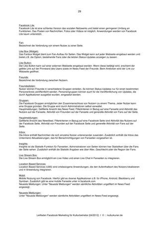 29




Facebook Lite:
Facebook Lite ist eine schlanke Version des sozialen Netzwerks und bietet einen geringeren Umfang an
Funktionen. Das Posten von Nachrichten, Fotos oder Videos ist möglich. Anwendungen werden von Facebook
Lite kaum unterstützt.


Fan:
Bezeichnet die Verbindung von einem Nutzer zu einer Seite.

Like Box (Widget):
Das Fanbox Widget dient zum Fan-Aufbau für Seiten. Das Widget kann auf jeder Webseite eingebaut werden und
bietet z.B. die Option, bestehende Fans oder die letzten Status-Updates anzeigen zu lassen.

Like Button:
Der Like Button kann auf einer externen Webseite eingebaut werden. Wenn diese betätigt wird, erscheint der
gelikte Link auf der Pinnwand des Users sowie im News Feed der Freunde. Beim Anklicken wird der Link zur
Webseite geöffnet.

Freunde:
Bezeichnet die Verbindung zwischen Nutzern.

Freundeslisten:
Nutzer können Freunde in verschiedene Gruppen einteilen. So können Status-Updates nur für einen bestimmten
Personenkreis veröffentlicht werden. Personengruppen können auch für die Veröffentlichung von Updates, die
durch Applikationen ausgelöst wurden, eingesetzt werden.

Gruppen:
Die Facebook Gruppen ermöglichen den Zusammenschluss von Nutzern zu einem Thema. Jeder Nutzer kann
eine Gruppe gründen. Die Gruppe wird durch Administratoren selbst verwaltet.
Hauptmeldungen: Gefilterte Ansicht des News Feed. Filterkriterien in Bezug auf eine Fanseite sind Aktivität des
Nutzers auf der Fanseite, Aktivität von Freunden auf der Fanseite und generelle Aktivität von Fans auf der Seite.

Hauptmeldungen:
Gefilterte Ansicht des Newsfeed. Filterkriterien in Bezug auf eine Facebook Seite sind Aktivität des Nutzers auf
der Facebook Seite, Aktivität von Freunden auf der Facebook Seite und generelle Aktivität von Fans auf der
Seite.

Inbox:
Die Inbox enthält Nachrichten die sich einzelne Nutzer untereinander zusenden. Zusätzlich enthält die Inbox das
Untermenü Aktualisierungen, das für Benachrichtigungen von Fanseiten vorgesehen ist.

Insights:
Insights ist die Statistik-Funktion für Fanseiten. Administratoren von Seiten können hier Statistiken über die Fans
der Seite sehen. Zusätzlich enthält die Statistik Angaben wie über Alter, Geschlecht oder die Region der Fans.

Live Stream Box:
Die Live Stream Box ermöglicht ein Live Video und einen Live Chat in Fanseiten zu integrieren.

Location Based Services:
Location Based Services (LBS) sind ortsbezogene Anwendungen, die den Aufenthaltsort des Nutzers lokalisieren
und in Anwendung integrieren.

Mobil:
Mobile Nutzung von Facebook. Hierfür gibt es diverse Applikationen z.B. für iPhone, Android, Blackberry und
Symbian. Zusätzlich gibt es eine mobile Fanseite unter m.facebook.com
Neueste Meldungen: Unter "Neueste Meldungen" werden sämtliche Aktivitäten ungefiltert im News Feed
angezeigt.

Neueste Meldungen:
Unter "Neueste Meldungen" werden sämtliche Aktivitäten ungefiltert im News-Feed angezeigt.




                Leitfaden Facebook Marketing für Kulturbetriebe (04/2012) | © ::: kulturkurier.de
 