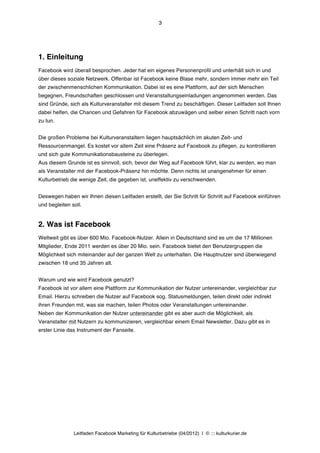 3




1. Einleitung
Facebook wird überall besprochen. Jeder hat ein eigenes Personenprofil und unterhält sich in und
über dieses soziale Netzwerk. Offenbar ist Facebook keine Blase mehr, sondern immer mehr ein Teil
der zwischenmenschlichen Kommunikation. Dabei ist es eine Plattform, auf der sich Menschen
begegnen, Freundschaften geschlossen und Veranstaltungseinladungen angenommen werden. Das
sind Gründe, sich als Kulturveranstalter mit diesem Trend zu beschäftigen. Dieser Leitfaden soll Ihnen
dabei helfen, die Chancen und Gefahren für Facebook abzuwägen und selber einen Schritt nach vorn
zu tun.


Die großen Probleme bei Kulturveranstaltern liegen hauptsächlich im akuten Zeit- und
Ressourcenmangel. Es kostet vor allem Zeit eine Präsenz auf Facebook zu pflegen, zu kontrollieren
und sich gute Kommunikationsbausteine zu überlegen.
Aus diesem Grunde ist es sinnvoll, sich, bevor der Weg auf Facebook führt, klar zu werden, wo man
als Veranstalter mit der Facebook-Präsenz hin möchte. Denn nichts ist unangenehmer für einen
Kulturbetrieb die wenige Zeit, die gegeben ist, uneffektiv zu verschwenden.


Deswegen haben wir Ihnen diesen Leitfaden erstellt, der Sie Schritt für Schritt auf Facebook einführen
und begleiten soll.


2. Was ist Facebook
Weltweit gibt es über 600 Mio. Facebook-Nutzer. Allein in Deutschland sind es um die 17 Millionen
Mitglieder, Ende 2011 werden es über 20 Mio. sein. Facebook bietet den Benutzergruppen die
Möglichkeit sich miteinander auf der ganzen Welt zu unterhalten. Die Hauptnutzer sind überwiegend
zwischen 18 und 35 Jahren alt.


Warum und wie wird Facebook genutzt?
Facebook ist vor allem eine Plattform zur Kommunikation der Nutzer untereinander, vergleichbar zur
Email. Hierzu schreiben die Nutzer auf Facebook sog. Statusmeldungen, teilen direkt oder indirekt
ihren Freunden mit, was sie machen, teilen Photos oder Veranstaltungen untereinander.
Neben der Kommunikation der Nutzer untereinander gibt es aber auch die Möglichkeit, als
Veranstalter mit Nutzern zu kommunizieren, vergleichbar einem Email Newsletter. Dazu gibt es in
erster Linie das Instrument der Fanseite.




               Leitfaden Facebook Marketing für Kulturbetriebe (04/2012) | © ::: kulturkurier.de
 