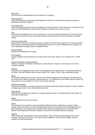 30



News Feed:
Der News Feed ist die Mittelspalte auf der Startseite von Facebook.

Open Graph API:
Technische Bezeichnung der externen Schnittstelle um Inhalte und Funktionen einer Fanseite auf externen
Webseiten einzubinden. (geplant)

Open Stream API:
Technische Bezeichnung der externen Schnittstelle um Inhalte (Feed-Post) in den News Feed und optional in den
Status von Facebook-Nutzern und/oder deren Freunden zu schreiben bzw. daraus zu lesen.

Orte:
Facebook Orte ermöglichen dem User das einchecken in einen bei Facebook definierten Ort. Diese Information
wird auf der Pinnwand des Users und im News Feed der Freunde gezeigt. Sie kann kommentiert und geliked
werden.

Personengruppen/Listen:
Nutzer können Freunde in verschiedene Gruppen einteilen. So können Status-Updates nur für einen bestimmten
Personenkreis veröffentlicht werden. Personengruppen können auch für die Veröffentlichung von Updates, die
durch Applikationen ausgelöst wurden, eingesetzt werden.

Pinnwand (Wall):
Bezeichnet den Mittelteil einer Fanseite.

Post Analytics:
Analyse bezüglich der Nutzeraktivität für einzelne Posts auf der Seite. Aktuell nur für Fanseiten mit > 10.000
Fans.

Preferred Developer Consultant program:
Katalog von derzeit 47 Entwicklern und Beratern, die Facebook für Fanseiten, Anwendungen und Connect
Lösungen empfiehlt.

Publisher:
Bezeichnet das Eingabefenster ganz oben in der Mittelspalte auf der Startseite bzw. im Administrationsbereich
der Seiten. Über den Publisher können einfach Inhalte (Text / Videos / Fotos / Links) veröffentlicht werden.

Seiten:
Die Fanseiten entsprechen vom Layout und der Funktionalität weitgehend dem Nutzerprofil. Die Seiten können
von Unternehmen, Marken, Initiativen, Organisationen etc. zur Veröffentlichung von Inhalten genutzt werden. Die
Nutzer können sich via ‚Gefällt mirʼ als Fan mit einer Seite verbinden.

Self Service Anzeigen:
Bezeichnet die Anzeigen, die Nutzer selbst über die Facebook Anwendung „Werbeanzeigen und Seiten“ erstellen
und beauftragen können. Auch als Social Ads bezeichnet.

Social Games:
Social Games sind Spiele die innerhalb von Facebook gespielt werden. Zu den bekanntesten Titeln zählen z.B.
Farmville und Mafia Wars.

Stream:
Andere Bezeichnung für den News Feed.

Suche:
Die Facebook-Suche ermittelt zu einem Suchbegriff sämtliche Fanseiten, Applikationen, Gruppen, Status-
Updates, Events und Nutzer. Zu den Suchergebnisses innerhalb von Facebook werden Web-Ergebnisse über
Bing ausgewiesen. In der sogenannten "sozialen Suche" werden Suchergebnisse aus dem Netzwerk des
Nutzers, sowie Ergebnisse die auf den Interessen und Aktionen des Nutzers bestehen, angezeigt.

Tagging:
Nutzer, Seiten oder Anwendungen können andere Nutzer, Seiten, Events oder Anwendungen durch „Tags“
markieren. Das Tag wird mit einem Link in der Pinnwand ausgeliefert. Wird ein Nutzer getaggt, erhält er
zusätzlich eine Benachrichtigung.




                Leitfaden Facebook Marketing für Kulturbetriebe (04/2012) | © ::: kulturkurier.de
 