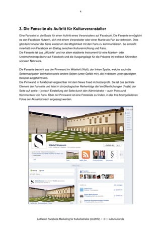 4




3. Die Fanseite als Auftritt für Kulturveranstalter
Eine Fanseite ist die Basis für einen Auftritt eines Veranstalters auf Facebook. Die Fanseite ermöglicht
es den Facebook Nutzern, sich mit einem Veranstalter oder einer Marke als Fan zu verbinden. Dies
gibt dem Inhaber der Seite wiederum die Möglichkeit mit den Fans zu kommunizieren. So entsteht
innerhalb von Facebook ein Dialog zwischen Kultureinrichtung und Fans.
Die Fanseite ist das „offizielle“ und vor allem etablierte Instrument für eine Marken- oder
Unternehmenspräsenz auf Facebook und die Ausgangslage für die Präsenz im weltweit führenden
sozialen Netzwerk.


Die Fanseite besteht aus der Pinnwand im Mittelteil (Wall), der linken Spalte, welche auch die
Seitennavigation beinhaltet sowie andere Seiten (unter Gefällt mir), die in diesem unten gezeigten
Beispiel aufgeführt sind.
Die Pinnwand ist funktional vergleichbar mit dem News Feed im Nutzerprofil. Sie ist das zentrale
Element der Fanseite und listet in chronologischer Reihenfolge die Veröffentlichungen (Posts) der
Seite auf sowie – je nach Einstellung der Seite durch den Administrator – auch Posts und
Kommentare von Fans. Über der Pinnwand ist eine Fotoleiste zu finden, in der Ihre hochgeladenen
Fotos der Aktualität nach angezeigt werden.




               Leitfaden Facebook Marketing für Kulturbetriebe (04/2012) | © ::: kulturkurier.de
 
