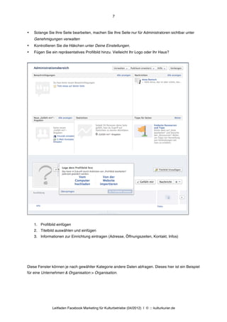 7



•   Solange Sie Ihre Seite bearbeiten, machen Sie Ihre Seite nur für Administratoren sichtbar unter
    Genehmigungen verwalten
•   Kontrollieren Sie die Häkchen unter Deine Einstellungen.
•   Fügen Sie ein repräsentatives Profilbild hinzu. Vielleicht Ihr Logo oder Ihr Haus?




    1. Profilbild einfügen
    2. Titelbild auswählen und einfügen
    3. Informationen zur Einrichtung eintragen (Adresse, Öffnungszeiten, Kontakt, Infos)




Diese Fenster können je nach gewählter Kategorie andere Daten abfragen. Dieses hier ist ein Beispiel
für eine Unternehmen & Organisation > Organisation.




               Leitfaden Facebook Marketing für Kulturbetriebe (04/2012) | © ::: kulturkurier.de
 