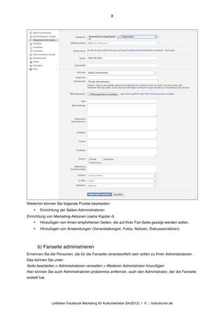 8




Weiterhin können Sie folgende Punkte bearbeiten:
    •    Einrichtung der Seiten-Administratoren
Einrichtung von Marketing-Aktionen (siehe Kapitel 4)
    •    Hinzufügen von Ihnen empfohlenen Seiten, die auf Ihrer Fan-Seite gezeigt werden sollen.
    •    Hinzufügen von Anwendungen (Veranstaltungen, Fotos, Notizen, Diskussionsforen).



        b) Fanseite administrieren
Ernennen Sie die Personen, die für die Fanseite verantwortlich sein sollen zu Ihren Administratoren.
Das können Sie unter:
Seite bearbeiten > Administratoren verwalten > Weiteren Administrator hinzufügen
Hier können Sie auch Administratoren problemlos entfernen, auch den Administrator, der die Fanseite
erstellt hat.




                Leitfaden Facebook Marketing für Kulturbetriebe (04/2012) | © ::: kulturkurier.de
 
