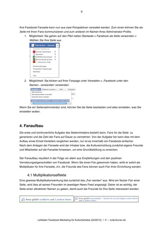 9




Ihre Facebook Fanseite kann nun aus zwei Perspektiven verwaltet werden. Zum einen können Sie als
Seite mit Ihren Fans kommunizieren und zum anderen im Namen Ihres Administrator-Profils:
    1. Möglichkeit: Sie gehen auf den Pfeil neben Startseite > Facebook als Seite verwenden >
        Wählen Sie Ihre Seite aus




    2. Möglichkeit: Sie klicken auf Ihrer Fanpage unter Verwalten > ‚Facebook unter den
        Namen...verwendenʼ verwenden:




Wenn Sie ein Seitenadministrator sind, können Sie die Seite bearbeiten und alles einstellen, was Sie
einstellen wollen.




4. Fanaufbau
Die erste und kontinuierliche Aufgabe des Seiteninhabers besteht darin, Fans für die Seite zu
generieren und die Zahl der Fans auf Dauer zu vermehren. Von der Aufgabe her kann dies mit dem
Aufbau eines Email-Verteilers verglichen werden, nur ist es innerhalb von Facebook einfacher.
Nach dem Anlegen der Fanseite wird der Inhaber bzw. die Kultureinrichtung zunächst eigene Freunde
und Mitarbeiter auf die Fanseite hinweisen, um eine Grundbefüllung zu erreichen.


Der Fanaufbau resultiert in der Folge vor allem aus Empfehlungen und den positiven
Vernetzungseigenschaften von Facebook. Wenn Sie einen Fan gewonnen haben, wirkt er sofort als
Multiplikator für Ihre Fanseite, d.h. die Freunde des Fans können auch Fan Ihrer Einrichtung werden.


      4.1 Multiplikationseffekte
Eine gewisse Multiplikationswirkung löst zunächst das „Fan werden“ aus. Wird ein Nutzer Fan einer
Seite, wird dies all seinen Freunden im jeweiligen News Feed angezeigt. Daher ist es wichtig, der
Seite einen attraktiven Namen zu geben, damit auch die Freunde für Ihre Seite interessiert werden.




               Leitfaden Facebook Marketing für Kulturbetriebe (04/2012) | © ::: kulturkurier.de
 