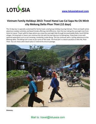 www.lotussiatravel.com



 Vietnam Family Holidays 2013: Travel Hanoi Lao Cai Sapa Ho Chi Minh
               city Mekong Delta Phan Thiet (12 days)
The 13-day tour is specially customized for family travel, small group holidays touring Vietnam. There are boath active
adventure outdoor activities and beach breaks offering a bid difference. Start the tour taking the overnight train from
Hanoi to Laocai. Travel uphill to Sapa where you enjoy the overnight hike through terraced paddy fields, local hilltribe
villages. Arriving back in Hanoi, you continue the trip with the two-day tour to Halong bay. Enjoy boat cruise with
optional watersport such as sea canoeing, snorkeling, scuba diving. The trip continues with a cycling adventure to the
Mekong delta. The biking trail is easy as you cycle on flat roads. The final part is a beach vacations to Mui Ne, Phan
Thiet. You can chose other beach place or extend this leisure package.




Itinerary:
 