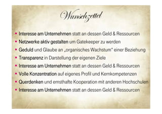    Interesse am Unternehmen statt an dessen Geld & Ressourcen
   Netzwerke aktiv gestalten um Gatekeeper zu werden
   Geduld und Glaube an „organisches Wachstum“ einer Beziehung
   Transparenz in Darstellung der eigenen Ziele
   Interesse am Unternehmen statt an dessen Geld & Ressourcen
   Volle Konzentration auf eigenes Profil und Kernkompetenzen
   Querdenken und ernsthafte Kooperation mit anderen Hochschulen
   Interesse am Unternehmen statt an dessen Geld & Ressourcen

                                                              18

                                                               38
 