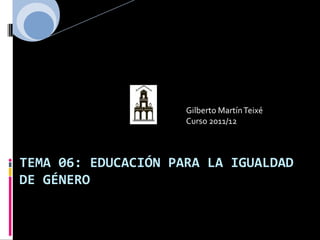 Gilberto Martín Teixé
                     Curso 2011/12



TEMA 06: EDUCACIÓN PARA LA IGUALDAD
DE GÉNERO
 