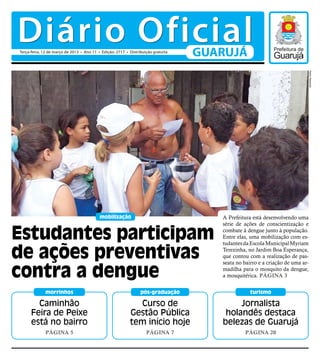 Diário Oficial
Terça-feira, 12 de março de 2013 • Ano 11 • Edição: 2717 • Distribuição gratuita
                                                                                   GUARUJÁ




                                                                                                                               Pedro Rezende
                                           mobilização                                A Prefeitura está desenvolvendo uma
                                                                                      série de ações de conscientização e

Estudantes participam                                                                 combate à dengue junto à população.
                                                                                      Entre elas, uma mobilização com es-
                                                                                      tudantes da Escola Municipal Myriam

de ações preventivas                                                                  Terezinha, no Jardim Boa Esperança,
                                                                                      que contou com a realização de pas-


contra a dengue
                                                                                      seata no bairro e a criação de uma ar-
                                                                                      madilha para o mosquito da dengue,
                                                                                      a mosquitérica. Página 3


             morrinhos                                           pós-graduação                    turismo

        Caminhão                                             Curso de                      Jornalista
      Feira de Peixe                                       Gestão Pública              holandês destaca
      está no bairro                                       tem início hoje            belezas de Guarujá
             Página 5                                               Página 7                   Página 20
 