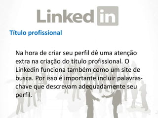 Título profissional
Na hora de criar seu perfil dê uma atenção
extra na criação do título profissional. O
Linkedin funciona também como um site de
busca. Por isso é importante incluir palavras-
chave que descrevam adequadamente seu
perfil.
 