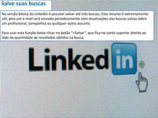 Salve suas buscas
Na versão básica do Linkedin é possível salvar até três buscas. Este recurso é extremamente
útil, pois um e-mail será enviado periodicamente com atualizações das buscas salvas sobre
um profissional, companhia ou qualquer outro assunto.
Para usar esta função basta clicar no botão “+Salvar”, que fica no canto superior direito ao
lado da quantidade de resultados obtidos na busca.
 