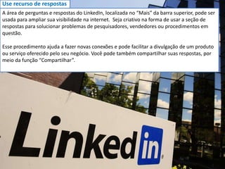 Use recurso de respostas
A área de perguntas e respostas do LinkedIn, localizada no “Mais” da barra superior, pode ser
usada para ampliar sua visibilidade na internet. Seja criativo na forma de usar a seção de
respostas para solucionar problemas de pesquisadores, vendedores ou procedimentos em
questão.
Esse procedimento ajuda a fazer novas conexões e pode facilitar a divulgação de um produto
ou serviço oferecido pelo seu negócio. Você pode também compartilhar suas respostas, por
meio da função “Compartilhar”.
 