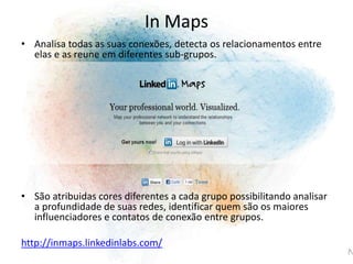 • Analisa todas as suas conexões, detecta os relacionamentos entre
elas e as reune em diferentes sub-grupos.
• São atribuidas cores diferentes a cada grupo possibilitando analisar
a profundidade de suas redes, identificar quem são os maiores
influenciadores e contatos de conexão entre grupos.
http://inmaps.linkedinlabs.com/
In Maps
 