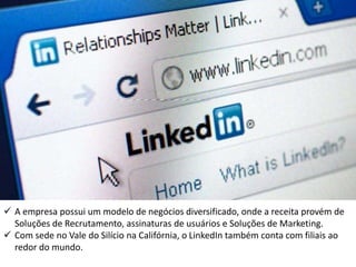  A empresa possui um modelo de negócios diversificado, onde a receita provém de
Soluções de Recrutamento, assinaturas de usuários e Soluções de Marketing.
 Com sede no Vale do Silício na Califórnia, o LinkedIn também conta com filiais ao
redor do mundo.
 