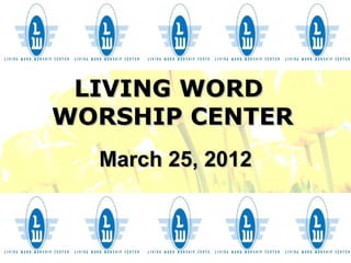 LIVING WORD
WORSHIP CENTER
  March 25, 2012
 