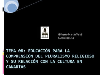 Gilberto Martín Teixé
                     Curso 2011/12



TEMA 08: EDUCACIÓN PARA LA
COMPRENSIÓN DEL PLURALISMO RELIGIOSO
Y SU RELACIÓN CON LA CULTURA EN
CANARIAS
 