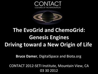 The EvoGrid and ChemoGrid:
          Genesis Engines
Driving toward a New Origin of Life
    Bruce Damer, DigitalSpace and Biota.org

 CONTACT 2012-SETI Institute, Mountain View, CA
                 03 30 2012
 