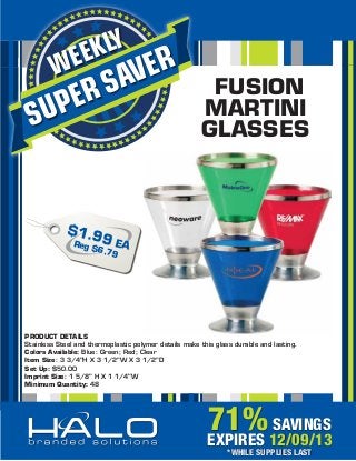 KLY
EE

W

ER
AV

S
ER

UP
S

FUSION
MARTINI
GLASSES

$1.9
Reg 9 EA
$6.7
9

PRODUCT DETAILS
Stainless Steel and thermoplastic polymer details make this glass durable and lasting.
Colors Available: Blue: Green; Red; Clear
Item Size: 3 3/4"H X 3 1/2"W X 3 1/2"D
Set Up: $50.00
Imprint Size: 1 5/8" H X 1 1/4"W
Minimum Quantity: 48

71% 12/09/13
SAVINGS
EXPIRES
*WHILE SUPPLIES LAST

 