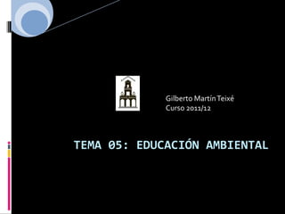 Gilberto Martín Teixé
             Curso 2011/12



TEMA 05: EDUCACIÓN AMBIENTAL
 