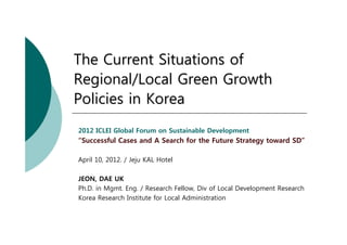 The Current Situations of
Regional/Local Green Growth
Policies in Korea
2012 ICLEI Global Forum on Sustainable Development
“Successful Cases and A Search for the Future Strategy toward SD”

April 10, 2012. / Jeju KAL Hotel

JEON, DAE UK
Ph.D. in Mgmt. Eng. / Research Fellow, Div of Local Development Research
Korea Research Institute for Local Administration
 